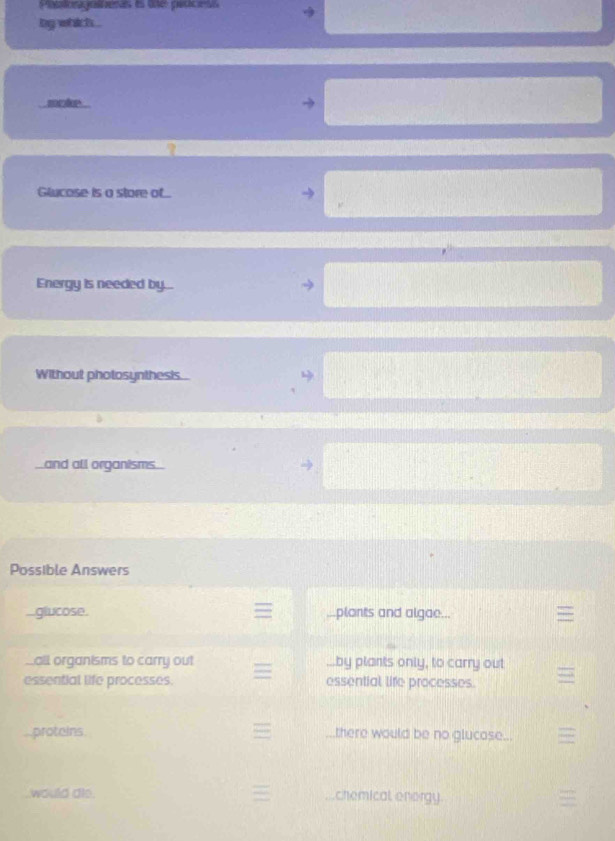 Pagatnas es une grúcras 
bg whichs . 
mkp 
Glucose is a store of... 
Energy is needed by... 
Without photosynthesis... 
and all organisms 
Possible Answers 
glucose. ...plants and algae... 
Lall organisms to carry out ...by plants only, to carry out 
essential life processes. essential life processes. 
proteins. _.there would be no glucase... 
would dio. chemical enorgy