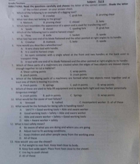 Grade/Section Subject： TLE B
DIRECTIONS: Read the questions carefully and choose the letter of the correct answer. Shade the letter
of the correct answer on your answer sheet
1. Which of the following is an example of a digging tool?
A Bolo B. crowbar
2. What tool does not belong to the group? C. grub hae D. pruning shear
A Maltock B. pruning shear C. shovel D. bolo
3. Which tool resembles the appearance of a spoon and is used for transferring soll?
A Spade B. shovel C. spading fork D. grub hoe
Which of the following tool is used to harvest crops? D. spade
A Plow B knfe C. basket
What tool has one end of its blade flattened and the other pointed at right angles to its handle
A Crowbar 8. mattock
How would you describe a wheelbarrow? C. bola D. spade
A A very sharp tool with handle.
B. It is used to harvest crops
C. An open container with a single wheel at the front and two handles at the back used to
transport thing.
D. A tool with one end of its blade flattened and the other pointed at right angles to its handle.
?. Which of these parts of a machinery are created when the edges of two objects are moved closely
onough together to cut a material? C. wrap points
A. Shear cutting points
B. pinch points D. crush points
8. Which of the following parts of a machinery are formed when two objects move together and at
least one of them is moving in a circle.
A. Pinch points B. springs C. pull-in points D. wrap points
9. Which of these are used to help lift equipment and to keep belts tight and may harbor potentially
dangerous energy? C. Springs D. wrap points
A. crush points B. pull-in points
10. What would be the cause of tool failure?
A Stressed B. rushed C. incompetent worker D. all of these
11. What would be the formula for being safe in handling tools?
A. SAFETY = Good working tools + Able and aware worker
8 Good working tools = Safety + Able and aware worker
C. Able and aware worker = Safety + Good working tools
D. Able = Aware worker + safety
12. What is tool safety mean?
A. ie aware of what you are doing and where you are going
B. Adjust tool to fit working conditions
C. Keep children and other people away from the working area
(). All of these
13. How would you use the shovel?
A. Put weight to rear foot. Keep load close to body.
B. Keep feet wide apart. Place front foot close to the shovel.
C. Use leg to push shovel
D. All of these