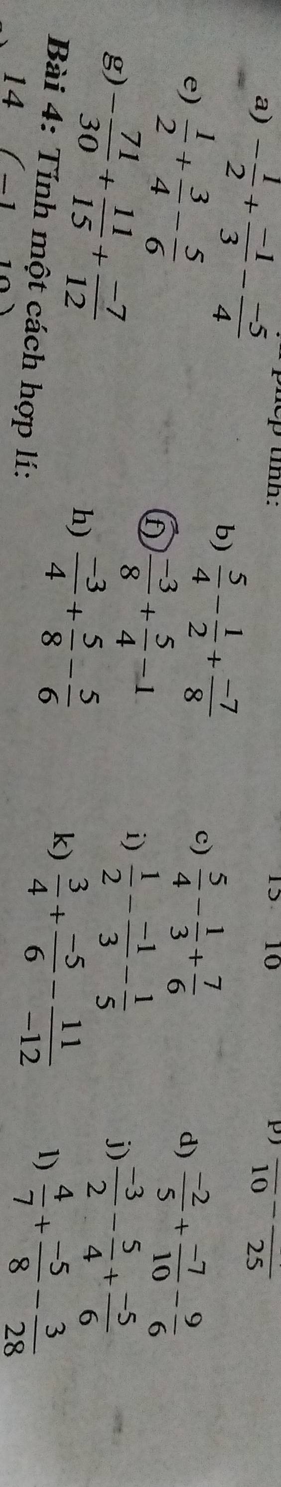 - 1/2 + (-1)/3 - (-5)/4  nep tỉnh: 10 P overline (10)^-overline 25
15 
c)  5/4 - 1/3 + 7/6 
b)  5/4 - 1/2 + (-7)/8  d) 
e)  1/2 + 3/4 - 5/6   (-2)/5 + (-7)/10 - 9/6 
f  (-3)/8 + 5/4 -1
i)  1/2 - (-1)/3 - 1/5 
g) - 71/30 + 11/15 + (-7)/12   (-3)/2 - 5/4 + (-5)/6 
j) 
h)  (-3)/4 + 5/8 - 5/6 
k)  3/4 + (-5)/6 - 11/-12  1)  4/7 + (-5)/8 - 3/28 
Bài 4: Tính một cách hợp lí: 
14 (-1