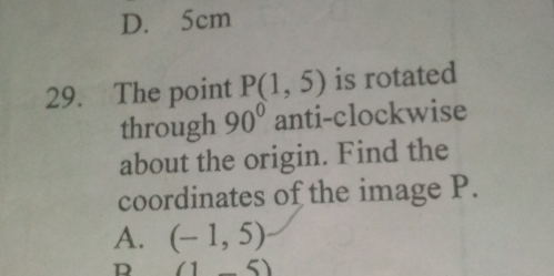 D. 5cm
29. The point P(1,5) is rotated
through 90° anti-clockwise
about the origin. Find the
coordinates of the image P.
A. (-1,5)
D (1_ 5)