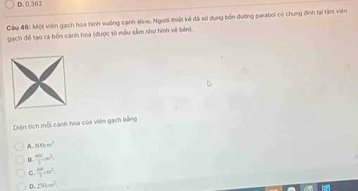 D. 0,362
Câu 46: Một viên gạch hoa hình vuông cạnh 40m. Người thiết kế đã sử dụng bốn đường paraboi có chung đình tại tâm viên
gạch đề tạo ra bốn cánh hoa (được tô mầu sẫm như hình vẽ bên).
Diện tích mỗi cánh hoa của viên gạch bằng
A. 800cm^2.
B.  800/3 cm^2.
C.  400/3 cm^2.
D. 250cm^2.