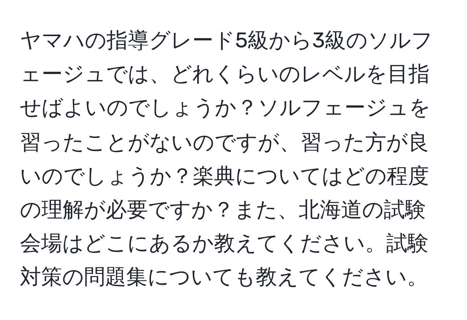 ヤマハの指導グレード5級から3級のソルフェージュでは、どれくらいのレベルを目指せばよいのでしょうか？ソルフェージュを習ったことがないのですが、習った方が良いのでしょうか？楽典についてはどの程度の理解が必要ですか？また、北海道の試験会場はどこにあるか教えてください。試験対策の問題集についても教えてください。