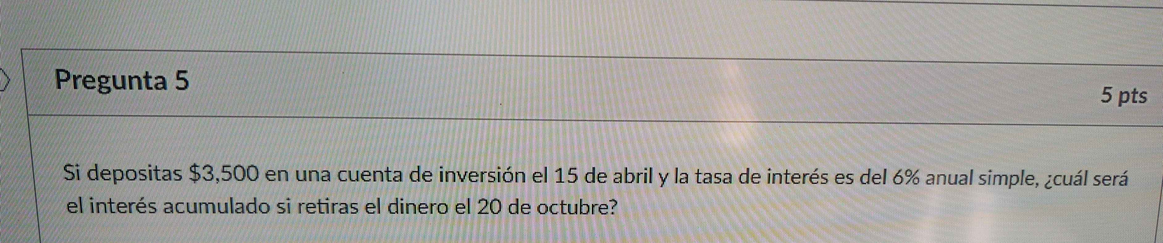 Pregunta 5 
5 pts 
Si depositas $3,500 en una cuenta de inversión el 15 de abril y la tasa de interés es del 6% anual simple, ¿cuál será 
el interés acumulado si retiras el dinero el 20 de octubre?