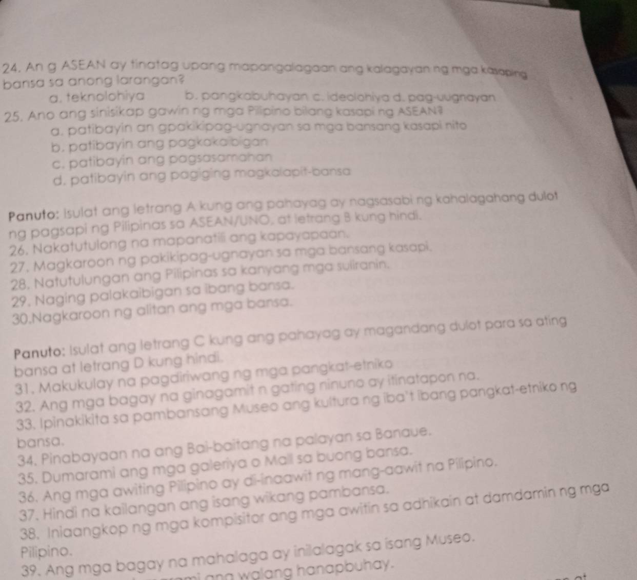 An g ASEAN ay tinatag upang mapangalagaan ang kalagayaning mga kasoping
bansa sa anong larangan?
a. teknolohiya b. pangkabuhayan c. ideolohiya d. pag-uugnayan
25, Ano ang sinisikap gawin ng mga Pilipino bilang kasapi ng ASEAN?
a, patibayin an gpakikipag-ugnayan sa mga bansang kasapi nito
b. patibayin ang pagkakaïbigan
c. patibayin ang pagsasamahan
d, patibayin ang pagiging magkalapit-bansa
Panuto: Isulat ang letrang A kung ang pahayag ay nagsasabi ng kahalagahang dulot
ng pagsapi ng Pilipinas sa ASEAN/UNO, at letrang B kung hindi.
26, Nakatutulong na mapanatili ang kapayapaan.
27, Magkaroon ng pakikipag-ugnayan sa mga bansang kasapi.
28, Natutulungan ang Pilipinas sa kanyang mga suliranin.
29, Naging palakaibigan sa ibang bansa.
30.Nagkaroon ng alitan ang mga bansa.
Panuto: Isulat ang letrang C kung ang pahayag ay magandang dulot para sa ating
bansa at letrang D kung hindi.
31, Makukulay na pagdiriwang ng mga pangkat-etniko
32. Ang mga bagay na ginagamit n gating ninuno ay itinatapon na.
33. Ipinakikita sa pambansang Museo ang kultura ng iba't ibang pangkat-etniko ng
bansa.
34. Pinabayaan na ang Bai-baitang na palayan sa Banaue.
35. Dumarami ang mga galeriya o Mall sa buong bansa.
36. Ang mga awiting Pilipino ay di-inaawit ng mang-aawit na Pilipino.
37. Hindi na kailangan ang isang wikang pambansa.
38. Iniaangkop ng mga kompisitor ang mga awitin sa adhikain at damdamin ng mga
Pilipino.
39. Ang mga bagay na mahalaga ay inilalagak sa isang Museo.
i an walang hanapbuhay .