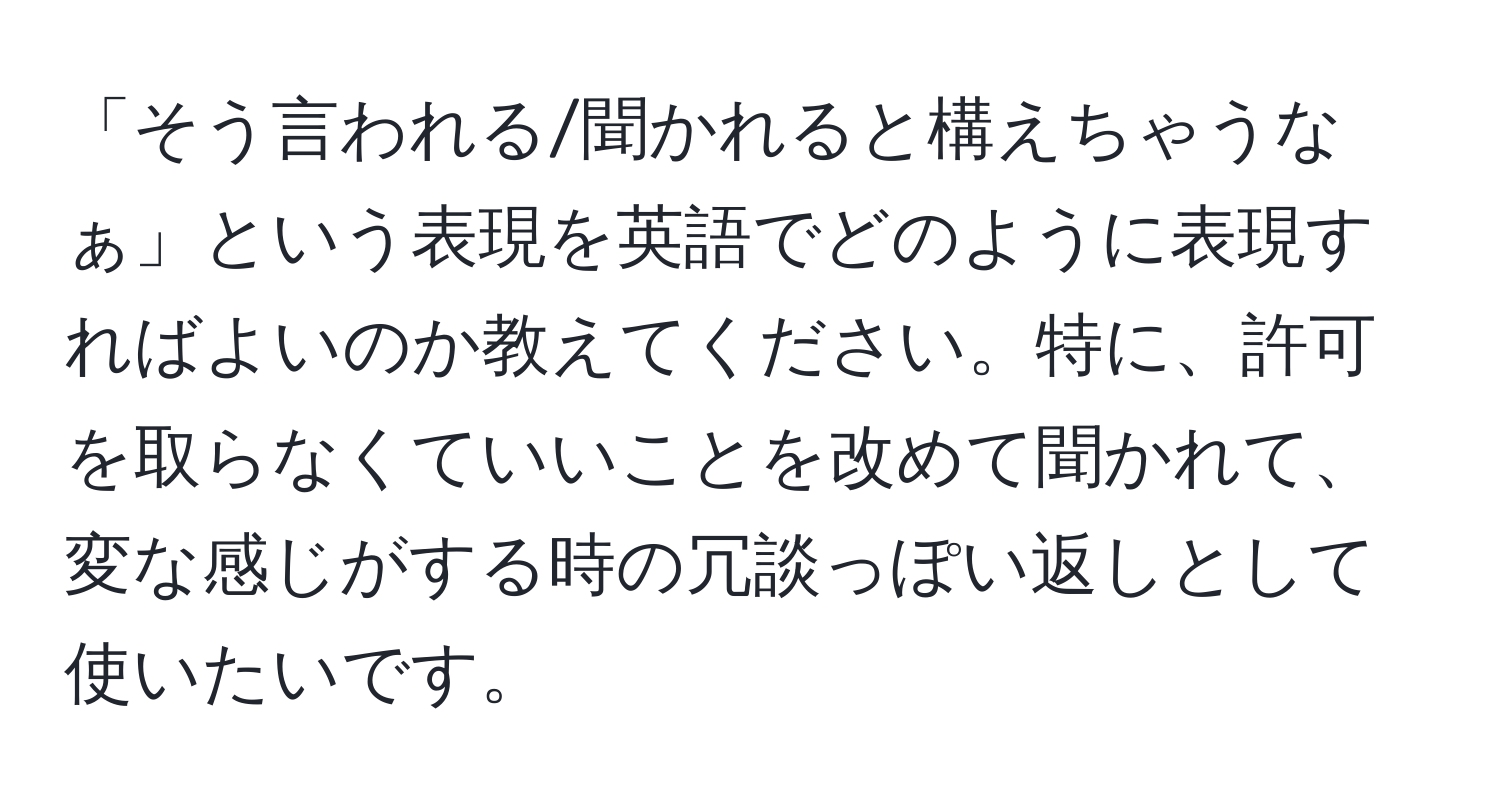 「そう言われる/聞かれると構えちゃうなぁ」という表現を英語でどのように表現すればよいのか教えてください。特に、許可を取らなくていいことを改めて聞かれて、変な感じがする時の冗談っぽい返しとして使いたいです。