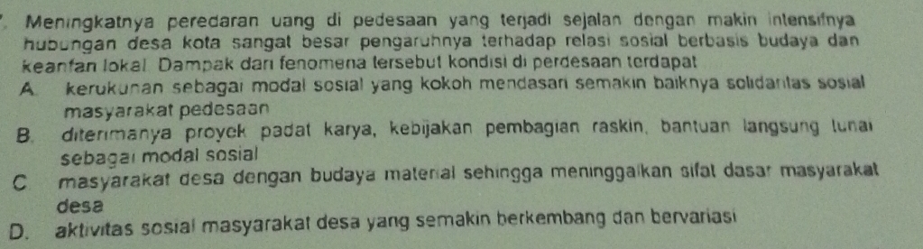 Meningkatnya peredaran uang di pedesaan yang terjadi sejalan dengan makin intensifnya
hubungan desa kota sangat besar pengaruhnya terhadap relasi sosial berbasis budaya dan 
keanfan lokal Dampak darı fenomena tersebut kondısi di perdesaan terdapat
A. kerukunan sebagai modal sosial yang kokoh mendasan semakin baiknya solidantas sosial
masyarakat pedesaan
B. diterimanya proyck padat karya, kebijakan pembagian raskin, bantuan langsung lunai
sebagal modal sosial
C. masyarakat desa dengan budaya materal sehingga meninggaikan sifal dasar masyarakat
desa
D. aktivitas sosial masyarakat desa yang semakin berkembang dan bervariasi