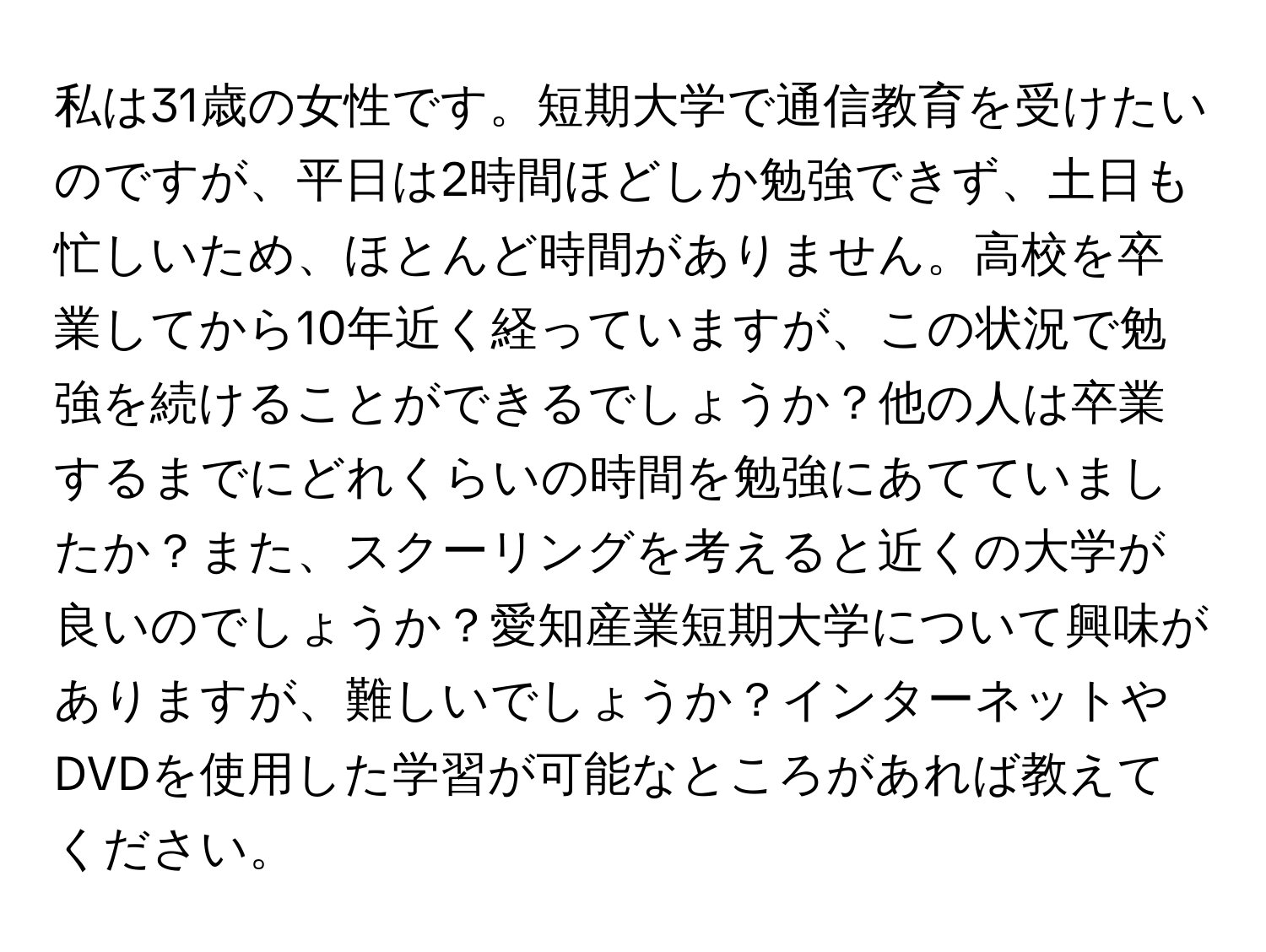 私は31歳の女性です。短期大学で通信教育を受けたいのですが、平日は2時間ほどしか勉強できず、土日も忙しいため、ほとんど時間がありません。高校を卒業してから10年近く経っていますが、この状況で勉強を続けることができるでしょうか？他の人は卒業するまでにどれくらいの時間を勉強にあてていましたか？また、スクーリングを考えると近くの大学が良いのでしょうか？愛知産業短期大学について興味がありますが、難しいでしょうか？インターネットやDVDを使用した学習が可能なところがあれば教えてください。