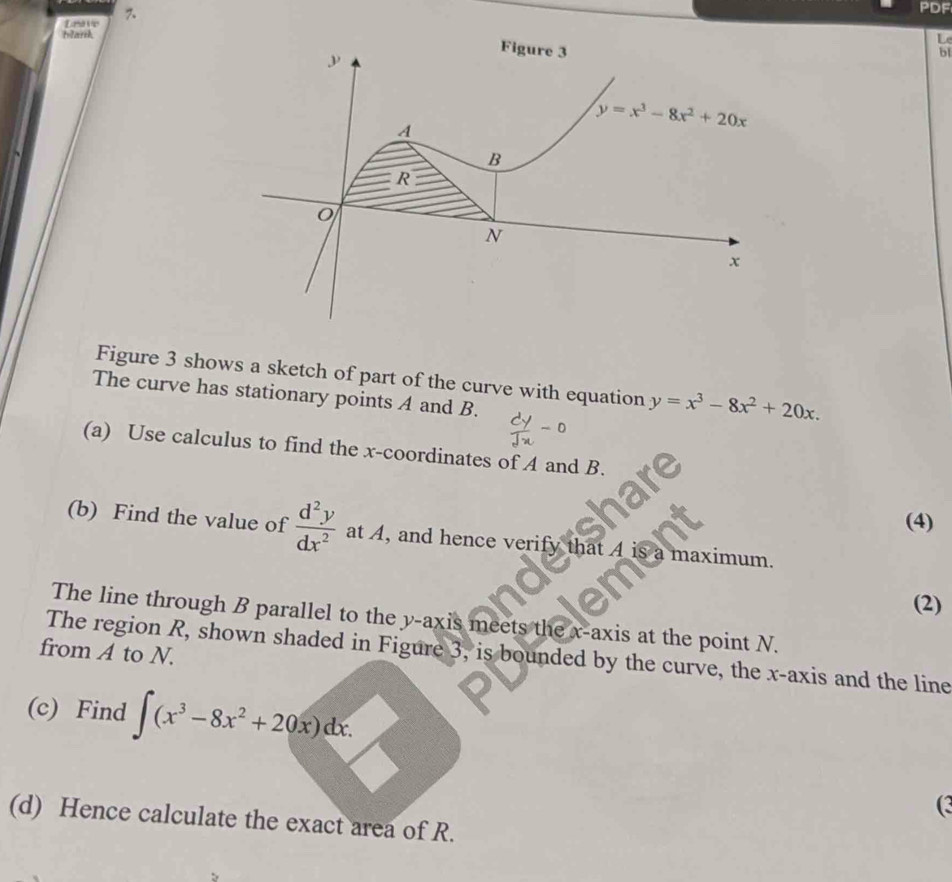 Lnavie 
PDF
blark
L
bl
Figure 3 shows a sketch of part of the curve with equation y=x^3-8x^2+20x.
The curve has stationary points A and B.
(a) Use calculus to find the x-coordinates of A and B.
(4)
(b) Find the value of  d^2y/dx^2  at A, and hence verify that A is maximum.
(2)
The line through B parallel to the y-axis meets the x-axis at the point N.
from A to N.
The region R, shown shaded in Figure 3, is bounded by the curve, the x-axis and the line
(c) Find ∈t (x^3-8x^2+20x)dx.
(3
(d) Hence calculate the exact area of R.