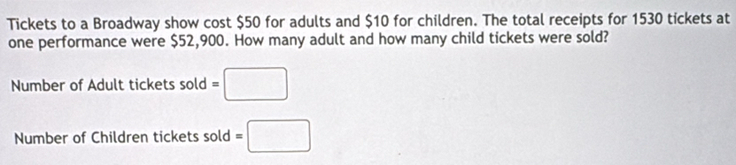 Tickets to a Broadway show cost $50 for adults and $10 for children. The total receipts for 1530 tickets at 
one performance were $52,900. How many adult and how many child tickets were sold? 
Number of Adult tickets sold=□
Number of Children tickets sold =□