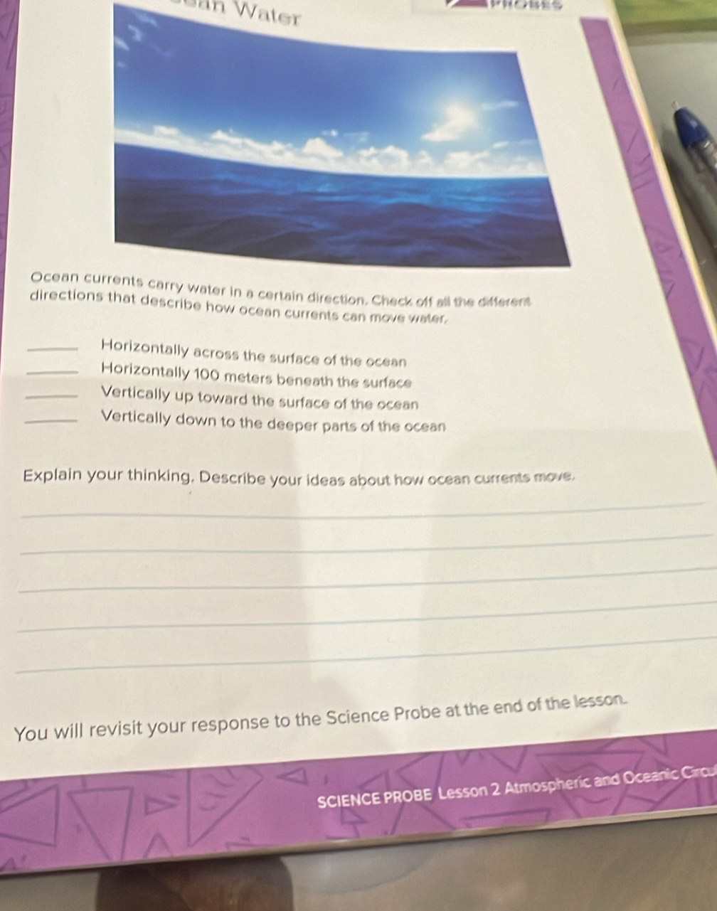 Uan Water 
Ocean 
directiscribe how ocean currents can move water. 
_Horizontally across the surface of the ocean 
_Horizontally 100 meters beneath the surface 
_Vertically up toward the surface of the ocean 
_Vertically down to the deeper parts of the ocean 
Explain your thinking, Describe your ideas about how ocean currents move. 
_ 
_ 
_ 
_ 
_ 
You will revisit your response to the Science Probe at the end of the lesson. 
SCIENCE PROBE Lesson 2 Atmospheric and Oceanic Circu