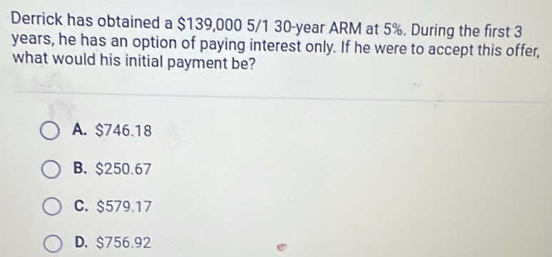 Derrick has obtained a $139,000 5/1 30-year ARM at 5%. During the first 3
years, he has an option of paying interest only. If he were to accept this offer,
what would his initial payment be?
A. $746.18
B. $250.67
C. $579.17
D. $756.92