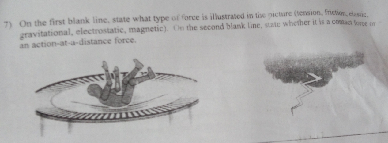 On the first blank line, state what type of force is illustrated in the picture (tension, friction, elastic, 
gravitational, electrostatic, magnetic). On the second blank line, state whether it is a contact force or 
an action-at-a-distance force.