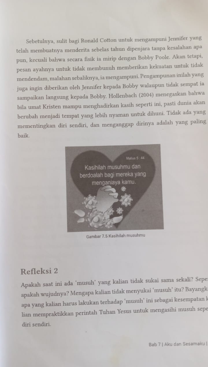 Sebetulnya, sulit bagi Ronald Cotton untuk mengampuni Jennifer yang 
telah membuatnya menderita sebelas tahun dipenjara tanpa kesalahan apa 
pun, kecuali bahwa secara fisik ia mirip dengan Bobby Poole. Akan tetapi, 
pesan ayahnya untuk tidak membunuh memberikan kekuatan untuk tidak 
mendendam, malahan sebaliknya, ia mengampuni. Pengampunan inilah yang 
juga ingin diberikan oleh Jennifer kepada Bobby walaupun tidak sempat ia 
sampaikan langsung kepada Bobby. Hollenbach (2004) menegaskan bahwa 
bila umat Kristen mampu menghadirkan kasih seperti ini, pasti dunia akan 
berubah menjadi tempat yang lebih nyaman untuk dihuni. Tidak ada yang 
mementingkan diri sendiri, dan menganggap dirinya adalah yang paling 
baik. 
Gambar 7.5 Kasihi 
Refleksi 2 
Apakah saat ini ada ‘musuh’ yang kalian tidak sukai sama sekali? Sepe 
apakah wujudnya? Mengapa kalian tidak menyukai ‘musuh’ itu? Bayangk 
apa yang kalian harus lakukan terhadap ‘musuh’ ini sebagai kesempatan l 
lian mempraktikkan perintah Tuhan Yesus untuk mengasihi musuh sepe 
diri sendiri. 
Bab 7 | Aku dan Sesamaku |