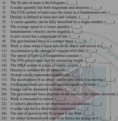 The SI unit of mass is the kilogram. (_ ) 
2) A scalar quantity has both magnitude and direction. (_ ) 
3) The CGS system of units uses the meter as a fundamental unit. (_ 
4) Density is defined as mass per unit volume. (_  
5) A vector quantity can be fully described by a single number. (_ 
6) The average speed is a vector quantity. (_  
7) Instantaneous velocity can be negative. (_ 
8) A unit vector has a magnitude of one. ( _ 
9) The gravitational force is a contact force. (_ 
10) Work is done when a force acts on an object and moves it. (_ 
11) Acceleration is the change of velocity over time. (_ 
12) The speed of light is a fundamental constant. (_ 
13) The FPS system uses feet for measuring length. (_ 
14) The MKS system is a type of metric system. (_ 
15) Density is constant for all materials. (_ 
16) Vectors can be represented graphically. (_ ) 
17) The acceleration of an object can be zero while it is moving. (_ ) 
18) A kilogram-meter per second squared equals a Newton. ( _) 
19) Energy can be measured in Joules. (_ 1 
20) The gravitational force depends on the mass of the objects involved. ( 
21) Work is measured in meters. (_ ) 
22) A vector's direction is not important in calculations. (_  
23) A scalar can have a directional component. (_  
24) The unit of power in the SI system is the Watt. ( _) 
25) An object in motion will stop if no forces are acting on it. (_