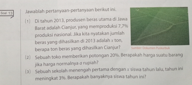 Soal 13 Jawablah pertanyaan-pertanyaan berikut ini. 
(1) Di tahun 2013, produsen beras utama di Jaw 
Barat adalah Cianjur, yang memproduksi 7, 7
produksi nasional. Jika kita nyatakan jumlah 
beras yang dihasilkan di 2013 adalah x ton, 
berapa ton beras yang dihasilkan Cianjur? Sumber: Dokumen Puskurbuk 
(2) Sebuah toko memberikan potongan 20%. Berapakah harga suatu barang 
jika harga normalnya a rupiah? 
(3) Sebuah sekolah menengah pertama dengan x siswa tahun lalu, tahun ini 
meningkat 3%. Berapakah banyaknya siswa tahun ini?