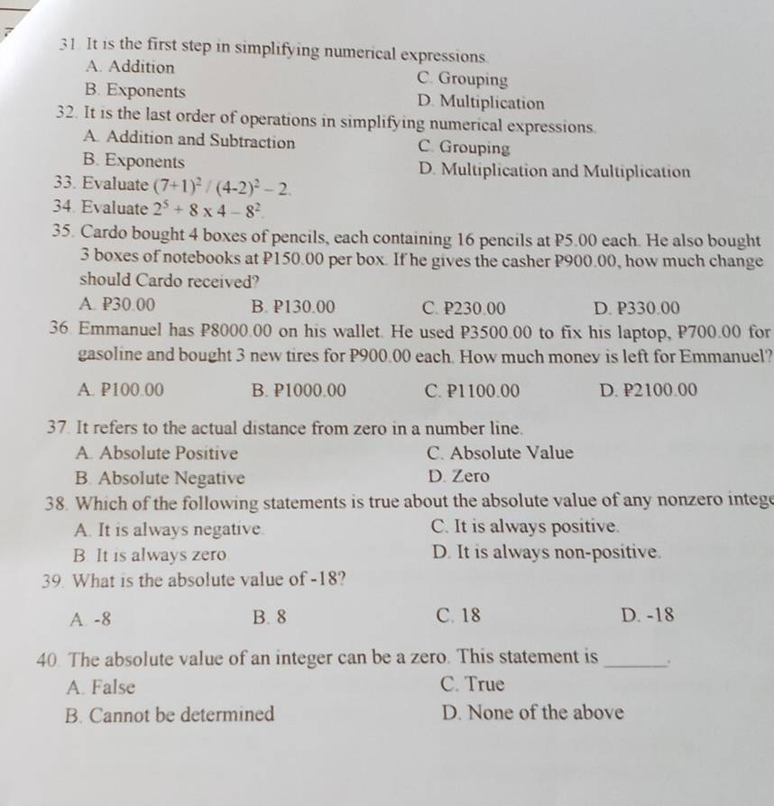 It is the first step in simplifying numerical expressions.
A. Addition C. Grouping
B. Exponents D. Multiplication
32. It is the last order of operations in simplifying numerical expressions.
A. Addition and Subtraction C. Grouping
B. Exponents D. Multiplication and Multiplication
33. Evaluate (7+1)^2/(4-2)^2-2. 
34. Evaluate 2^5+8* 4-8^2
35. Cardo bought 4 boxes of pencils, each containing 16 pencils at P5.00 each. He also bought
3 boxes of notebooks at P150.00 per box. If he gives the casher P900.00, how much change
should Cardo received?
A. P30.00 B. P130.00 C. P230.00 D. P330.00
36. Emmanuel has P8000.00 on his wallet. He used P3500.00 to fix his laptop, P700.00 for
gasoline and bought 3 new tires for P900.00 each. How much money is left for Emmanuel?
A. P100.00 B. P1000.00 C. P1100.00 D. P2100.00
37. It refers to the actual distance from zero in a number line.
A. Absolute Positive C. Absolute Value
B. Absolute Negative D. Zero
38. Which of the following statements is true about the absolute value of any nonzero intege
A. It is always negative. C. It is always positive.
B. It is always zero D. It is always non-positive.
39. What is the absolute value of -18?
A. -8 B. 8 C. 18 D. -18
40 The absolute value of an integer can be a zero. This statement is_ .
A. False C. True
B. Cannot be determined D. None of the above