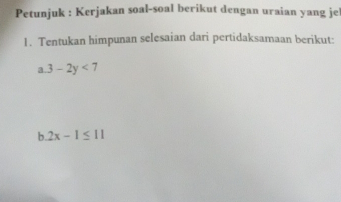 Petunjuk : Kerjakan soal-soal berikut dengan uraian yang jel 
1. Tentukan himpunan selesaian dari pertidaksamaan berikut: 
a. 3-2y<7</tex> 
b. 2x-1≤ 11