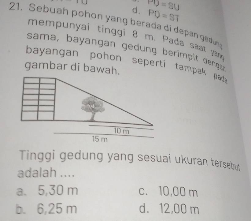 d . PO=SU
PQ=ST
21. Sebuah pohon yang berada di depan gedung
mempunyai tinggi 8 m. Pada saat yan
sama, bayangan gedung berimpit dengar 
bayangan pohon seperti tampak pada
gambar di bawah.
Tinggi gedung yang sesuai ukuran tersebut
adalah ....
a. 5,30 m c. 10,00 m
b. 6,25 m d. 12,00 m