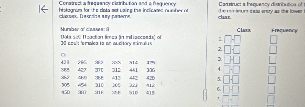 Construct a frequency distribution and a frequency Construct a frequency distribution of
histogram for the data set using the indicated number of the minimum data entry as the lower 
classes. Describe any patterns. class.
Number of classes: 8 
Data set: Reaction times (in milliseconds) of 
30 adult females to an auditory stimulus
428 295 382 333 514 425
388 427 370 312 441 386 
352 469 388 413 442 428
305 454 310 305 323 412
450 387 318 358 510 418