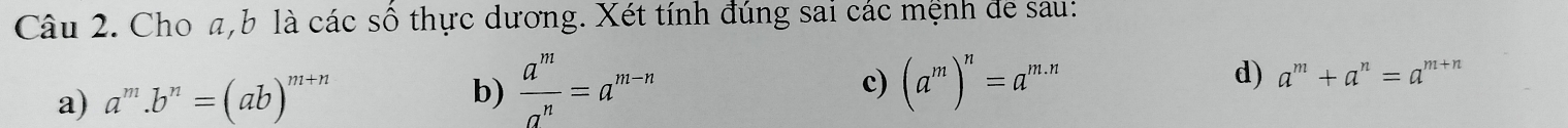 Cho a, b là các số thực dương. Xét tính đúng sai các mệnh đe sau:
a) a^m.b^n=(ab)^m+n
b)  a^m/a^n =a^(m-n) (a^m)^n=a^(m.n)
c)
d) a^m+a^n=a^(m+n)