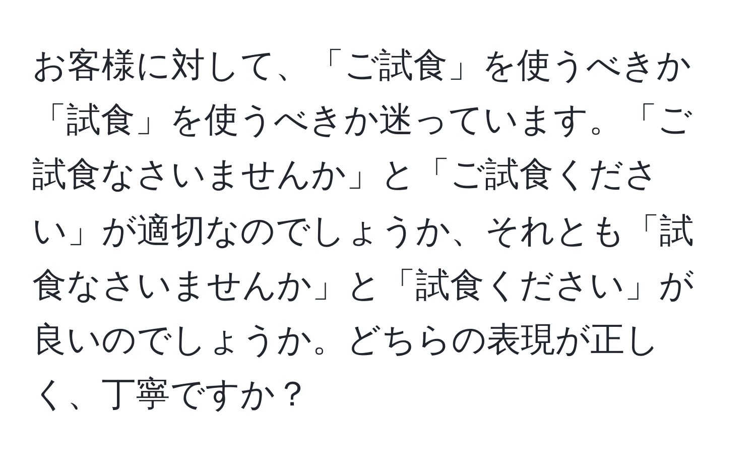 お客様に対して、「ご試食」を使うべきか「試食」を使うべきか迷っています。「ご試食なさいませんか」と「ご試食ください」が適切なのでしょうか、それとも「試食なさいませんか」と「試食ください」が良いのでしょうか。どちらの表現が正しく、丁寧ですか？