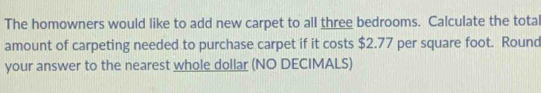 The homowners would like to add new carpet to all three bedrooms. Calculate the tota 
amount of carpeting needed to purchase carpet if it costs $2.77 per square foot. Round 
your answer to the nearest whole dollar (NO DECIMALS)