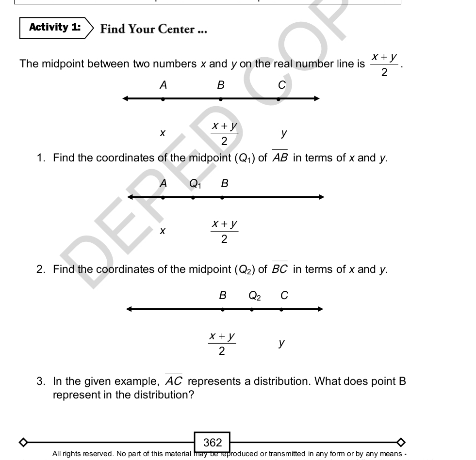 Activity 1: Find Your Center ...
The midpoint between two numbers x and y on the real number line is  (x+y)/2 .
A B C
X  (x+y)/2  y
1. Find the coordinates of the midpoint (Q_1) of overline AB in terms of x and y.
A Q_1 B
X  (x+y)/2 
2. Find the coordinates of the midpoint (Q_2) of overline BC in terms of x and y.
B Q_2 C
 (x+y)/2  y
3. In the given example, overline AC represents a distribution. What does point B
represent in the distribution?
362
All rights reserved. No part of this material may be reproduced or transmitted in any form or by any means -