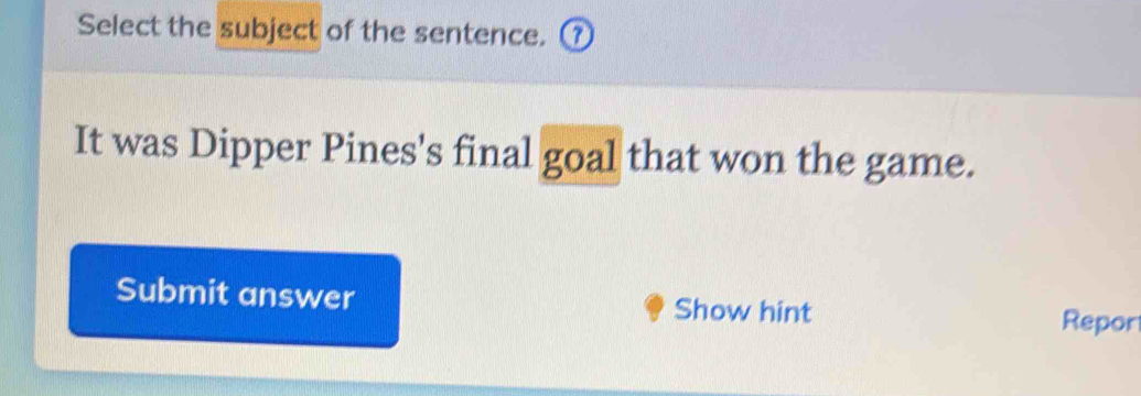 Select the subject of the sentence. ⑦ 
It was Dipper Pines's final goal that won the game. 
Submit answer Show hint Repor