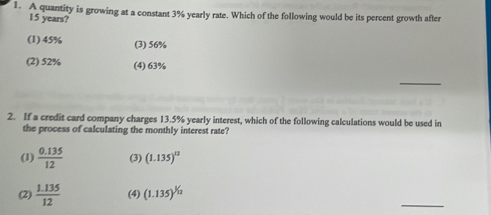 A quantity is growing at a constant 3% yearly rate. Which of the following would be its percent growth after
15 years?
(1) 45% (3) 56%
(2) 52% (4) 63%
_
2. If a credit card company charges 13.5% yearly interest, which of the following calculations would be used in
the process of calculating the monthly interest rate?
(1)  (0.135)/12  (3) (1.135)^12
_
(2)  (1.135)/12  (4) (1.135)^1/12