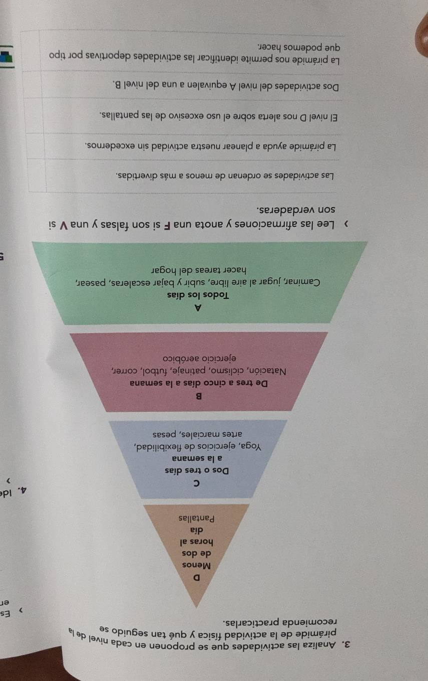 Analiza las actividades que se proponen en cada nivel de la
pirámide de la actividad física y qué tan seguido se
recomienda practicarlas.
>Es
er
D
Menos
de dos
horas al
día
Pantallas
4.Id
C
Dos o tres días
a la semana
Yoga, ejercicios de flexibilidad,
artes marciales, pesas
B
De tres a cinco días a la semana
Natación, ciclismo, patinaje, futbol, correr,
ejercicio aeróbico
A
Todos los días
Caminar, jugar al aire libre, subir y bajar escaleras, pasear,
hacer tareas del hogar
> Lee las afirmaciones y anota una F si son falsas y una V si
son verdaderas.
Las actividades se ordenan de menos a más divertidas.
La pirámide ayuda a planear nuestra actividad sin excedernos.
El nivel D nos alerta sobre el uso excesivo de las pantallas.
Dos actividades del nivel A equivalen a una del nivel B.
La pirámide nos permite identificar las actividades deportivas por tipo
que podemos hacer.