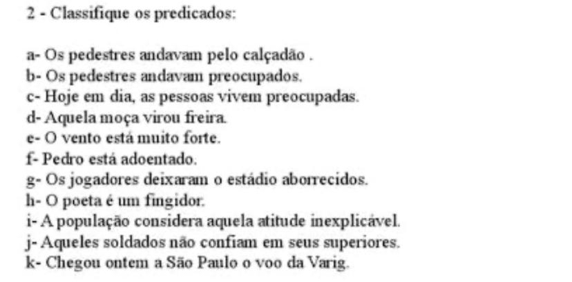 Classifique os predicados: 
a- Os pedestres andavam pelo calçadão . 
b- Os pedestres andavam preocupados. 
c- Hoje em dia, as pessoas vivem preocupadas. 
d- Aquela moça virou freira. 
e- O vento está muito forte. 
f- Pedro está adoentado. 
g- Os jogadores deixaram o estádio aborrecidos. 
h- O poeta é um fingidor. 
i- A população considera aquela atitude inexplicável. 
j- Aqueles soldados não confiam em seus superiores. 
k- Chegou ontem a São Paulo o voo da Varig.