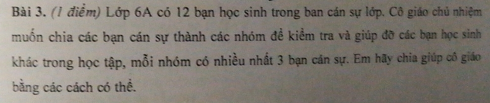 Lớp 6A có 12 bạn học sinh trong ban cán sự lớp. Cô giáo chủ nhiệm 
muốn chia các bạn cán sự thành các nhóm đề kiểm tra và giúp đỡ các bạn học sinh 
khác trong học tập, mỗi nhóm có nhiều nhất 3 bạn cán sự. Em hãy chia giúp cô giáo 
bằng các cách có thể.