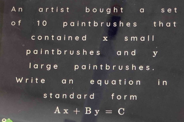 A n a r t i st b ou gh t a s et 
o f 1 0 p ain t b r u sh e s th at 
cont ai ne d x s m al l 
p a i n t b r u s he s a n d y 
I arge paint b r ushe s. 
Write an equatio n i n 
st and ard f orm
Ax+By=C