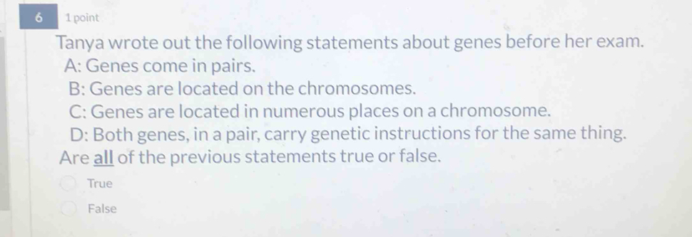 6 1 point
Tanya wrote out the following statements about genes before her exam.
A: Genes come in pairs.
B: Genes are located on the chromosomes.
C: Genes are located in numerous places on a chromosome.
D: Both genes, in a pair, carry genetic instructions for the same thing.
Are all of the previous statements true or false.
True
False