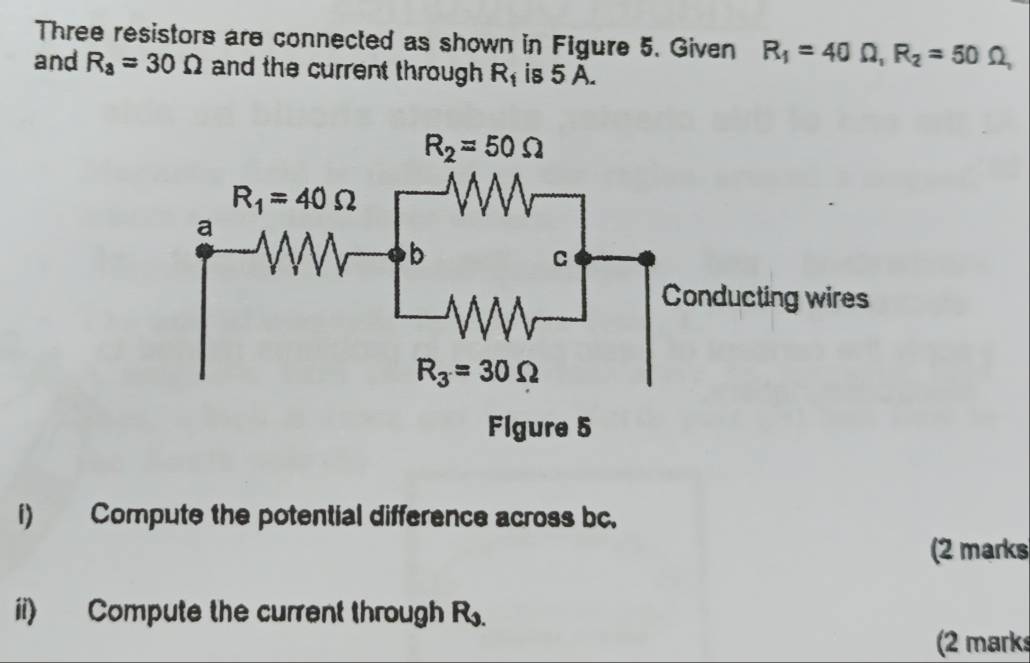 Three resistors are connected as shown in Figure 5. Given R_1=40Omega ,R_2=50
and R_a=30Omega and the current through R_1 is 5 A.
i) Compute the potential difference across bc.
(2 marks
ii) Compute the current through R_9.
(2 mark