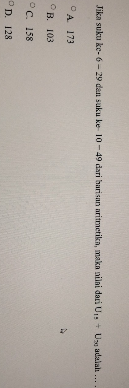 Jika suku ke -6=29 dan suku ke - 10=49 dari barisan aritmetika, maka nilai dari U_15+U_20 adalah . .
A. 173
B. 103
C. 158
D. 128