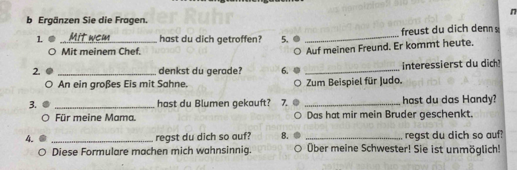 Ergänzen Sie die Fragen. 
1 _hast du dich getroffen? 5. _freust du dich denn s 
Mit meinem Chef. 
Auf meinen Freund. Er kommt heute. 
2. _denkst du gerade? 6. _interessierst du dich? 
An ein großes Eis mit Sahne. Zum Beispiel für Judo. 
3. _hast du Blumen gekauft? 7. _hast du das Handy? 
Für meine Mama. Das hat mir mein Bruder geschenkt. 
4. _regst du dich so auf? 8. _regst du dich so auf? 
Diese Formulare machen mich wahnsinnig. Über meine Schwester! Sie ist unmöglich!