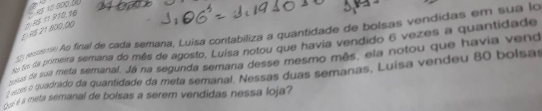 a
R$ 10 000, 0
D) R$ 11 910,16
E) R$ 21 800,00
32) (u086156) Ao final de cada semana, Luísa contabiliza a quantidade de bolsas vendidas em sua lo
No fim da primeira semana do mês de agosto, Luísa notou que havia vendido 6 vezes a quantidade
bolisas da sua meta semanal. Já na segunda semana desse mesmo mês, ela notou que havia vend
2 vezes o quadrado da quantidade da meta semanal. Nessas duas semanas, Luísa vendeu 80 bolsas
Qual é a meta semanal de bolsas a serem vendidas nessa loja?