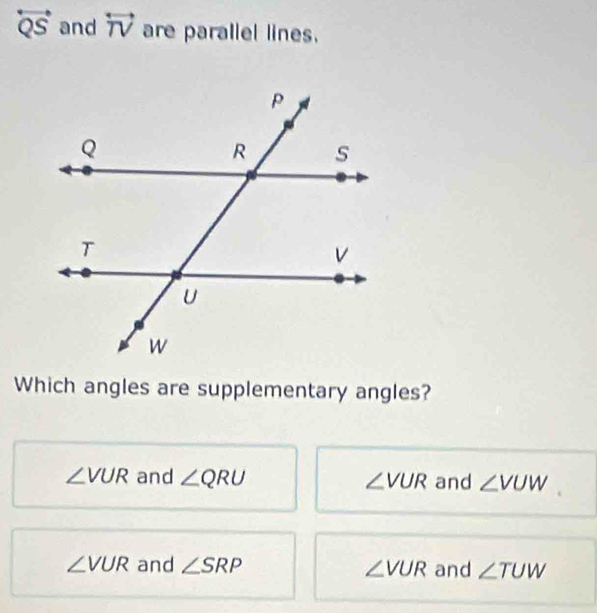 overleftrightarrow QS and overleftrightarrow TV are parallel lines.
Which angles are supplementary angles?
∠ VUR and ∠ QRU ∠ VUR and ∠ VUW
∠ VUR and ∠ SRP ∠ VUR and ∠ TUW