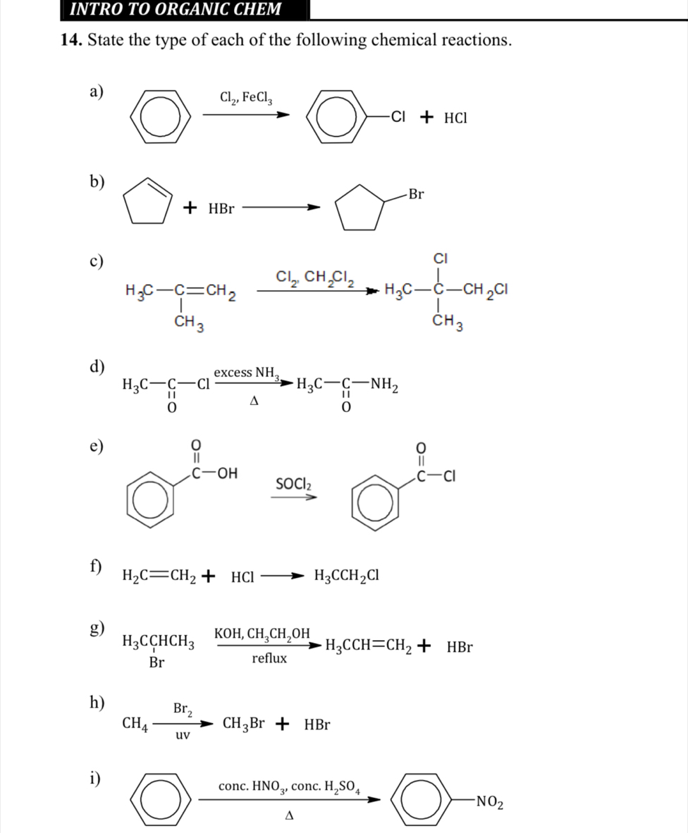 INTRO TO ORGANIC CHEM
14. State the type of each of the following chemical reactions.
a)
b) □ +HBrto □
c)
d) H_3C-C-Clfrac excessNH_3△ H_3C-C-NH_2
f) H_2C=CH_2+HClto H_3CCH_2Cl
g) H_3C_1HCH_3xrightarrow KOH,CH_3CH_2OHH_3CCH=CH_2+HBr
h) CH_4xrightarrow Br_2CH_3Br+HBr
i) □ >frac conc.HNO_3,conc.H_2SO_4△  to □ >-NO_2