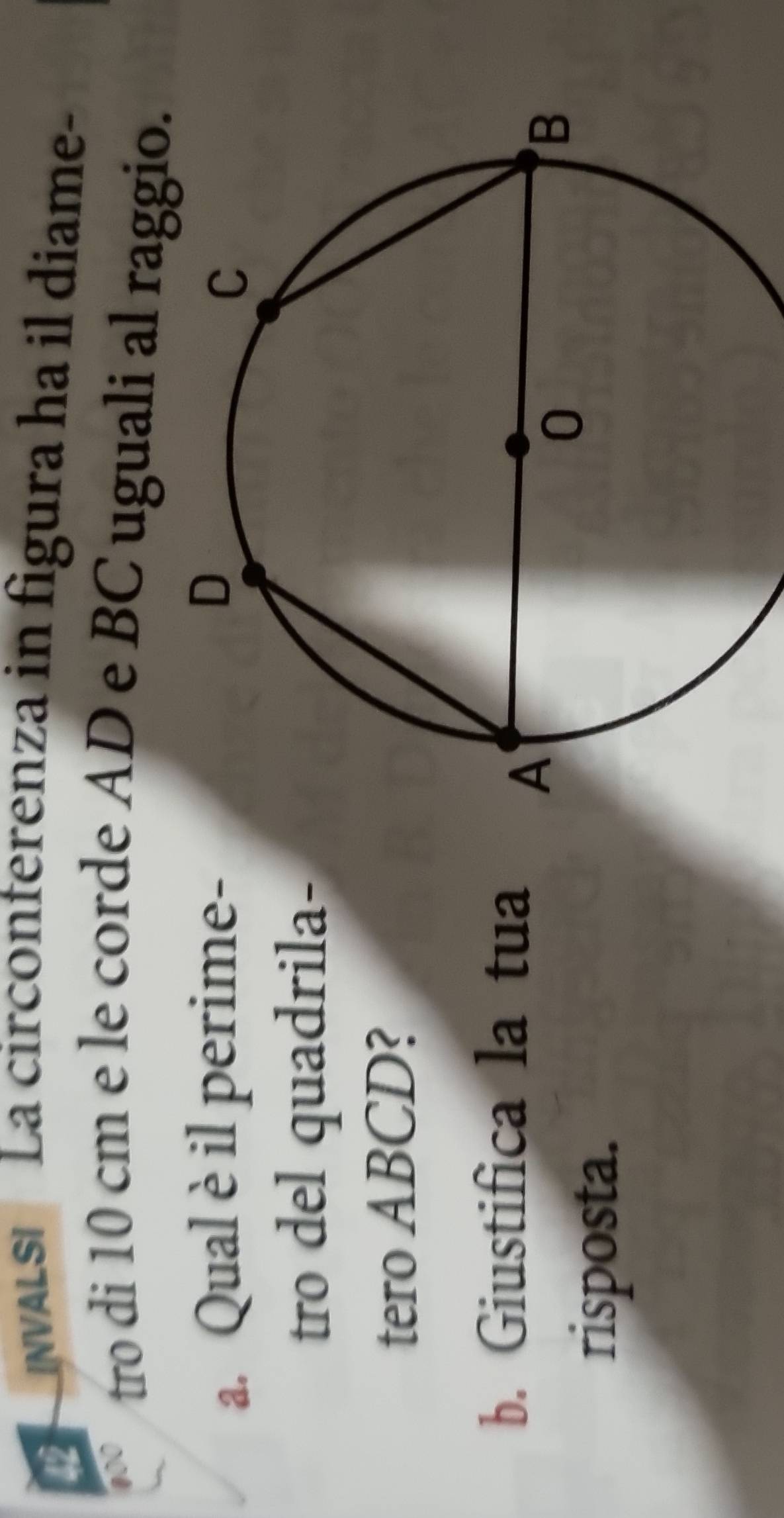 NVALS La circonterenza in figura ha il diame- 
a tro di 10 cm e le corde AD e BC uguali al raggio. 
a. Qual è il perime- 
tro del quadrila- 
tero ABCD? 
b. Giustifica la tua 
risposta.