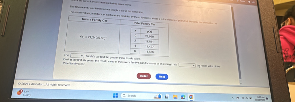 he  correct answer from each drop-down men 
The Rivera and Patel famillies each bought a car at the same time.
The resale values, in doll years that the family has owned the ca
the greater initial resale value.
During the first six years, the resale value of the Rivera family's car decreases at an average rate
Patel family's car. the resale value of the
Reset Next
2024 Edmentum. All rights reserved.
52°F
Sunny Q Search 10/11/2024 527 AM