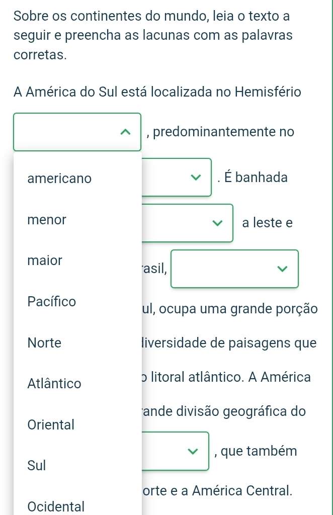 Sobre os continentes do mundo, leia o texto a 
seguir e preencha as lacunas com as palavras 
corretas. 
A América do Sul está localizada no Hemisfério 
, predominantemente no 
americano . É banhada 
menor a leste e 
maior 
asil, □  □ 
) I 
Pacífico 
ul, ocupa uma grande porção 
Norte liversidade de paisagens que 
Atlântico 
o litoral atlântico. A América 
ande divisão geográfica do 
Oriental 
Sul 
□ , que também 
orte e a América Central. 
Ocidental