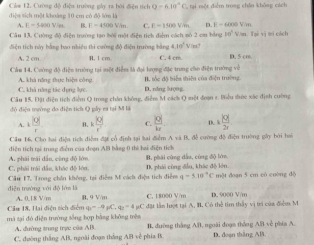 Cường độ điện trường gây ra bởi điện tích Q=6.10^(-9)C , tại một điểm trong chân không cách
diện tích một khoảng 10 cm có độ lớn là
A. E=5400V/m. B. E=4500V/m. C. E=1500V/m. D. E=6000V/m.
Câu 13. Cường độ điện trường tạo bởi một diện tích diểm cách nó 2 cm bằng 10^5V/m.. Tại vị trí cách
diện tích này bằng bao nhiêu thì cường độ điện trường bằng 4.10^5V/m
A. 2 cm. B. 1 cm. C. 4 cm. D. 5 cm.
Câu 14. Cường độ điện trường tại một điểm là đại lượng đặc trưng cho điện trường về
A. khả năng thực hiện công. B. tốc độ biến thiên của điện trường.
C. khả năng tác dụng lực D. năng lượng.
Câu 15. Đặt diện tích điễm Q trong chân không, điểm M cách Q một đoạn r. Biểu thức xác định cường
độ điện trường do diện tích Q gây ra tại M là
A. k |Q|/r . B. k |Q|/r^2 . C.  |Q|/kr . D. k |Q|/2r .
Câu 16. Cho hai điện tích điểm đặt cố định tại hai điểm A và B. để cường độ điện trường gây bởi hai
điện tích tại trung điểm của đoạn AB bằng 0 thì hai điện tích
A. phải trái dấu, cùng độ lớn. B. phải cùng dấu, cùng độ lớn.
C. phải trái đấu, khác độ lớn. D. phải cùng đấu, khác độ lớn.
Câu 17. Trong chân không, tại điểm M cách điện tích điểm q=5.10^(-9)C một đoạn 5 cm có cường độ
diện trường với độ lớn là
A. 0.18 V/m B. 9 V/m C. 18000 V/m D. 9000 V/m
Câu 18. Hai điện tích điểm q_1=-9mu C.q_2=4 μC đặt lần lượt tại A, B. Có thể tìm thấy vị trí của điểm M
mả tại đó điện trường tổng hợp bằng không trên
A. đường trung trực của AB. B. đường thắng AB, ngoài đoạn thẳng AB về phía A.
C. đường thẳng AB, ngoài đoạn thẳng AB về phía B. D. đoạn thắng AB.