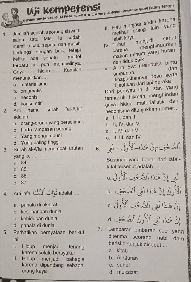 Uji kompetensi
Berilah Tanda Silang (X) Pada huruf a, b, c, ataud, di depan jawaban yang paling tepat !
III. Hati menjadi sedih karena
1. Jamilah adalah seorang siswi di
melihat orang lain yang
salah satu Mts， ia sudah
lebih kaya
memiliki satu sepatu dan masih
IV. Tubuh menjadi sehat
menghindarkan
berfungsi dengan baik, tetapi karena
dan tidak baik makan minum yang haram
ketika ada sepatu model
terbaru ia pun membelinya.
Gaya hidup Kamilah V. Allah Swt membuka pintu
dan
menunjukkan.... ampunan,
dihapuskannya dosa serta
a. materialisme
dijauhkan dari api neraka
b. pragmatis
Dari pernyataan di atas yang
c. hedonis
termasuk hikmah menghindari
d. konsumtif
gaya hidup materialistik dan
2. Arti nama surah “al-A'la” hedonisme ditunjukkan nomer...
adalah....
a. orang-orang yang berselimut a. I, II, dan III
b. II, IV, dan V
b. harta rampasan perang
c. I, IV, dan V
c. Yang mengampuni
d. Yang paling tinggi d. II, III, dan IV
3. Surah al-A'la menempati urutan 6.
yang ke ....
a. 84 Susunan yang benar dari lafal-
b. 85
lafal tersebut adalah ....
c. 86
a.
d. 87
4. Arti lafal  adalah .... b.
a. pahala di akhirat
C.
b. kesenangan dunia
c. kehidupan dunia d.
d. pahala di dunia
5. Perhatikan pernyataan berikut 7. Lembaran-lembaran suci yang
ini!
diterima seorang nabi dam
I. Hidup menjadi tenang berisi petunjuk disebut ....
karena selalu bersyukur a. kitab
II. Hidup menjadi bahagia b. Al-Quran
karena dipandang sebagai c. suhuf
orang kaya d. mukzizat