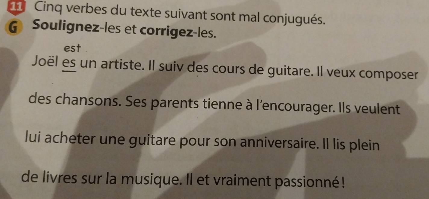 Cinq verbes du texte suivant sont mal conjugués. 
G Soulignez-les et corrigez-les. 
est 
Joël es un artiste. Il suiv des cours de guitare. Il veux composer 
des chansons. Ses parents tienne à l'encourager. Ils veulent 
lui acheter une guitare pour son anniversaire. Il lis plein 
de livres sur la musique. Il et vraiment passionné!