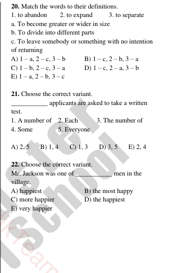 20, Match the words to their definitions.
1. to abandon 2. to expand 3. to separate
a. To become greater or wider in size
b. To divide into different parts
c. To leave somebody or something with no intention
of returning
A) 1 - a, 2 - c, 3 - b B) 1 - c, 2 - b, 3 - a
C) 1 - b, 2 - c, 3 - a D) 1 - c, 2 - a, 3 -b
E) 1- a, 2 - b, 3- c
21. Choose the correct variant.
_applicants are asked to take a written
test.
1. A number of 2. Each 3. The number of
4. Some 5. Everyone
A) 2, 5 B) 1, 4 C) 1, 3 D) 3, 5 E) 2, 4
22. Choose the correct variant.
Mr. Jackson was one of _men in the
village.
A) happiest B) the most happy
C) more happier D) the happiest
E) very happier