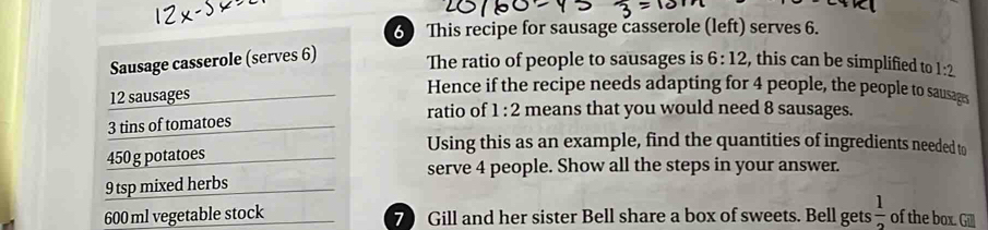 This recipe for sausage casserole (left) serves 6. 
Sausage casserole (serves 6) 
The ratio of people to sausages is 6:12 , this can be simplified to 1:2
12 sausages 
Hence if the recipe needs adapting for 4 people, the people to sausages
3 tins of tomatoes ratio of 1:2 means that you would need 8 sausages.
450 g potatoes 
Using this as an example, find the quantities of ingredients needed to 
serve 4 people. Show all the steps in your answer.
9 tsp mixed herbs
600 ml vegetable stock 7 Gill and her sister Bell share a box of sweets. Bell gets  1/2  of the box. Gill