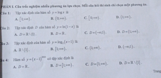 PHÀN I. Câu trắc nghiệm nhiều phương án lựa chọn. Mỗi câu hôi thí sinh chỉ chọn một phương án.
Câu 1: Tập xác định của hàm số y=log x1d
A. [1;+∈fty ). B. (0;+∈fty ). C. [0;+∈fty ). D. (1;+∈fty ). 
Câu 2: Tập xác định D của hàm số y=ln (1-x) là
A. D=R|R|. B. D=R. C. D=(-∈fty ;1). D. D=(1;+∈fty ). 
Câu 3: Tập xác định của hàm số y=log _2(x-1) là
A. Rvee  1. B. [1;+∈fty ). C. (1;+∈fty ). D. (-∈fty ;1). 
Tâu 4: Hàm số y=(x-1)^2022 có tập xác định là
A. D=R. B. D=[1;+∈fty ). C. D=(1;+∈fty ). D. D=R/ 1. 
Trang