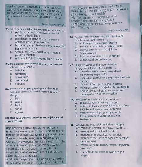 pun kami, maka ia menghukum atas seorang dan mengeluarkan bau yang sangat harum.
tiada dengan pembawaannya itu jadi menang Melihat hal itu Raja Banterang segera menyadari
dia berhukum; melainkan apakah barang siapa bahwa istrinya tidak bersalah.
vang benar itu kami benarkan dan kami serta
dia "Maafkan aku istriku. Ternyata kau tidak
bersalah," kata Raja Banterang. Surati
(Hikoyat Bayan Budiman)
menghilang secara tiba-tiba, Penyesalannya
23。 Isi penggalan teks hikayat tersebut adalah .  . . tidak berarti lagi.
(Legenda Banyuwangi)
A. perdana menteri yang membawa kain
untuk nakhoda kapai
B. perjalanan perdana menteri bersama  26. Berdasarkan teks tersebut, Raja Banterang
tersulut emosinya karena . . . .
nakhoda kapal ke pullau lain A ia tidak percaya dengan istrinya
C. hukuman yang diberikan perdana menteri B. istrinya membantah perkataan suami
kepada hambanya
D. seorang nakhoda kapal yang dimarahi C. istrinya tidak bisa menunjukkan
kebenarannya
perdana menteri D. Surati menceburkan diri ke sungai
E nakhoda kapal berdagang kain di kapal E. ia menyesali perbuatannya
24. Berdasarkan teks tersebut, perdana menteri 27. Pelajaran yang tidɑk boleh ditiru dari
adalah orang yang . . . .
A. baik hati penggalan teks tersebut adalah . . . .
B. sombong A. menuduh tanpa allasan yang dapat
C. berwibawa dipertanggungjawabkan
D. pendengki B. melakukan perbuatan yang mencelakakan
diri sendiri
E. pemalas C berkata tidak juiur kepada keluarga
25. Permasalahan yang terdapat dalam teks D. menyesal sebelum kejadian buruk terjad
tersebut termasuk konflik yang berkaitan E. bekerja dengan berbagai cara untuk
dengan . . . .
A. fisik mendapatkan hasil memuaskan
B. psikis  28. Teks tersebut berisi kisah tentang ..
A. terbentuknya Kota Banyuwangi
C. batin B. rasa cinta Raja Banterang kepada istrinya
D. sosial C. Janji Surati kepada Raja Banterang
E. agama D. suasana sungaii yang airnya jernih
Bacalah teks berikut untuk mengerjakan soal E. kehidupan desa yang tenang dan
nomor 26-28. tenteram
Raja Banterang sudah tersulut emosinya. la 29. Kegiatan berikut tidøk berkaitan dengan
menceritakan kembali isi hikayat, yaitu . .  
tetap tak mempercayai istrinya. Surati berlari ke A. mengqunakan kalimat sendiri
tepi air terjun dan Raja Banterang mengikutinya. B. menqubah menjadi cerita pendek
*Kanda, di bawah jurang ini mengalir sungai. C. membaca atau mendengar cerita rakyat
Aku akan menyeburkan diri ke air terjun itu. Jika dengan teliti
air sungai menjadi jernih dan berbau wangi, D. mencatat nama tokoh, tempat kejadian,
berarti aku tidak bersalah! Namun, jika air E. menuliskan isi cerita rakyat dengan
sungai ini berubah menjadi keruh dan berbau jalan cerita
busuk, berarti aku bersalah!" singkat
Surati lalu menyeburkan diri ke dalam air terjun
tu. Tak lama kemudian air sungai terlihat jernih